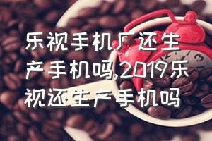 乐视手机厂还生产手机吗（2019乐视还生产手机吗）