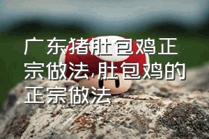 广东猪肚包鸡正宗做法（肚包鸡的正宗做法）