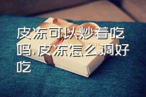 皮冻可以炒着吃吗（皮冻怎么调好吃）