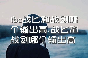 tbc战匕和战剑哪个输出高（战匕和战剑哪个输出高）