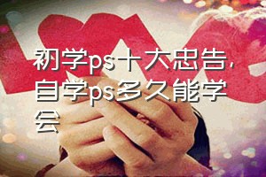 初学ps十大忠告（自学ps多久能学会）