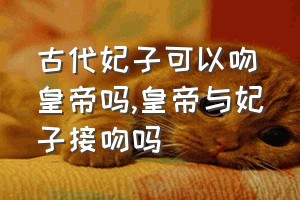 古代妃子可以吻皇帝吗（皇帝与妃子接吻吗）