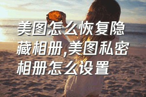 美图怎么恢复隐藏相册（美图私密相册怎么设置）