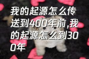 我的起源怎么传送到400年前（我的起源怎么到300年）