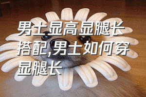 男士显高显腿长搭配（男士如何穿显腿长）