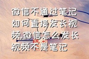 微信不通过笔记如何直接发长视频（微信怎么发长视频不是笔记）