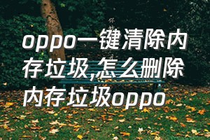 oppo一键清除内存垃圾（怎么删除内存垃圾oppo）