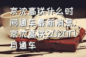 京沈高铁什么时间通车最新消息（京沈高铁2020几月通车）