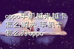 oppo手机越来越卡怎么解决（手机卡怎么办oppo）