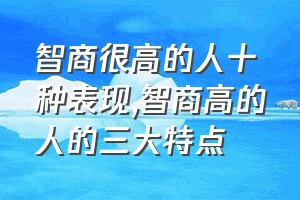 智商很高的人十种表现（智商高的人的三大特点）