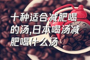 十种适合减肥喝的汤（日本喝汤减肥喝什么汤）