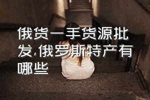 俄货一手货源批发（俄罗斯特产有哪些）