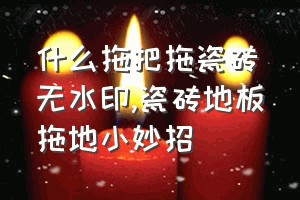 什么拖把拖瓷砖无水印（瓷砖地板拖地小妙招）