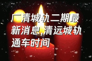 广清城轨二期最新消息（清远城轨通车时间）