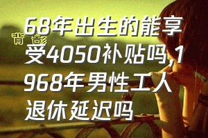 68年出生的能享受4050补贴吗（1968年男性工人退休延迟吗）