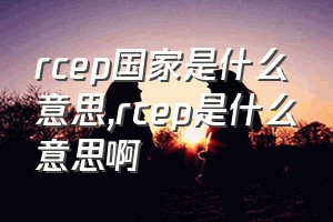 rcep国家是什么意思（rcep是什么意思啊）