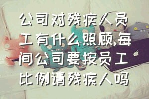 公司对残疾人员工有什么照顾（每间公司要按员工比例请残疾人吗）