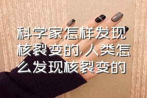 科学家怎样发现核裂变的（人类怎么发现核裂变的）