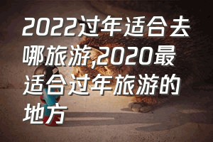 2022过年适合去哪旅游（2020最适合过年旅游的地方）