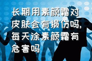 长期用素颜霜对皮肤会有损伤吗（每天涂素颜霜有危害吗）