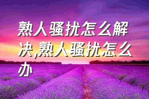 熟人骚扰怎么解决（熟人骚扰怎么办）