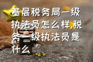 基层税务局一级执法员怎么样（税务一级执法员是什么）