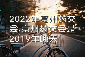 2022年亳州药交会（亳州药交会是2019年哪天）