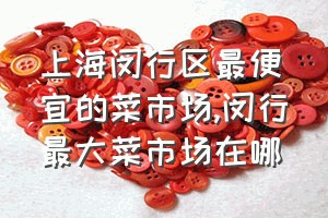 上海闵行区最便宜的菜市场（闵行最大菜市场在哪）