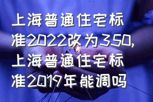 上海普通住宅标准2022改为350（上海普通住宅标准2019年能调吗）