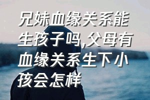 兄妹血缘关系能生孩子吗（父母有血缘关系生下小孩会怎样）