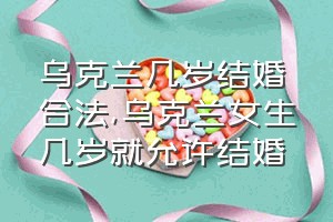 乌克兰几岁结婚合法（乌克兰女生几岁就允许结婚）