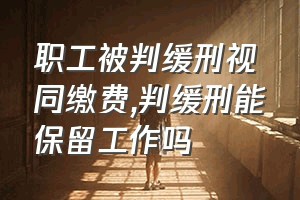 职工被判缓刑视同缴费（判缓刑能保留工作吗）