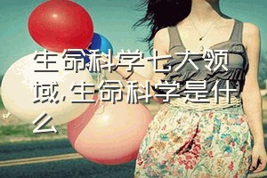 生命科学七大领域（生命科学是什么）