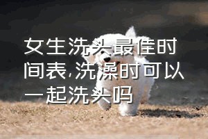 女生洗头最佳时间表（洗澡时可以一起洗头吗）