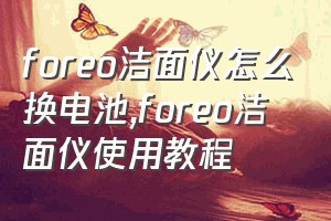 foreo洁面仪怎么换电池（foreo洁面仪使用教程）