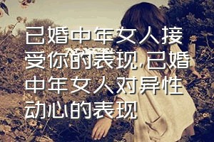 已婚中年女人接受你的表现（已婚中年女人对异性动心的表现）