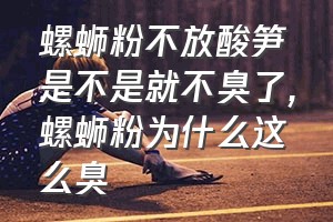 螺蛳粉不放酸笋是不是就不臭了（螺蛳粉为什么这么臭）