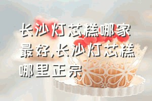 长沙灯芯糕哪家最好（长沙灯芯糕哪里正宗）