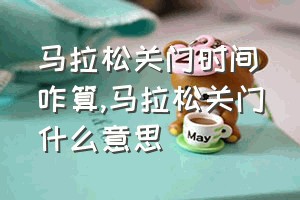 马拉松关门时间咋算（马拉松关门什么意思）