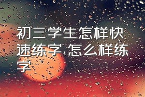 初三学生怎样快速练字（怎么样练字）