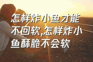 怎样炸小鱼才能不回软（怎样炸小鱼酥脆不会软）