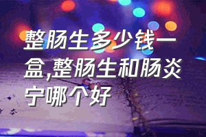 整肠生多少钱一盒（整肠生和肠炎宁哪个好）