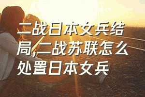 二战日本女兵结局（二战苏联怎么处置日本女兵）