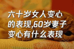 六十岁女人变心的表现（60岁妻子变心有什么表现）