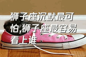 狮子座沉默最可怕（狮子座最容易看上谁）