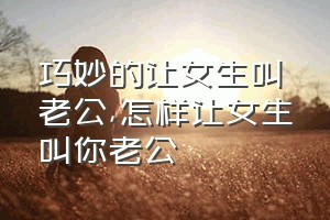 巧妙的让女生叫老公（怎样让女生叫你老公）