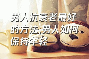 男人抗衰老最好的方法（男人如何保持年轻）