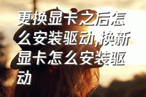 更换显卡之后怎么安装驱动（换新显卡怎么安装驱动）