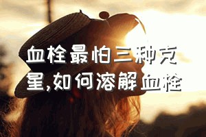 血栓最怕三种克星（如何溶解血栓）