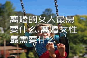 离婚的女人最需要什么（离婚女性最需要什么）